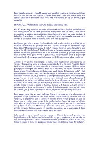 hacer hazañas como él. ¿Es dable pensar que un niñito venciese a Goliat como lo hizo
David, o que haya en una avecilla la fuerza de un toro? Unos son fuertes, otros son
débiles; unos tienen mucha fe, otros poca; este buen hombre era de los débiles, y por
eso cedió.

ESPERANZA - Ojalá hubiera sido Gran-Gracia, para bien de ellos.

CRISTIANO - Voy a decirte una cosa: el mismo Gran-Gracia hubiera tenido bastante
que hacer; porque has de saber que aunque maneja muy bien las armas, y los tiene a
raya cuando le atacan a cierta distancia, sin embargo, si lo hacen de cerca, es decir, si
Cobardía, Desconfianza o el otro logran entrar en él, poco han de poder para no echarle
a tierra. Y una vez en tierra un hombre, sabes bien cuan poco puede.

Cualquiera que mire el rostro de Gran-Gracia verá en él cicatrices y heridas que se
encargan de demostrar lo que digo. Aún más. He oído decir que en un combate llegó
hasta decir: "Desesperamos aun de la vida." ¡Cuánto hicieron gemir, lamentar y aun
gritar a David estos bribones! También Hemán y Exequias, aunque campeones en su
tiempo, necesitaron grandes esfuerzos al ser asaltados por ellos, y pasaron muy malos
ratos. Una vez Pedro quiso probar lo que podía, y aunque algunos dicen el es príncipe
de los Apóstoles, le subyugaron de tal manera, que le hizo temer una pobre muchacha.

Además, el rey de ellos está siempre a la mano, donde pueda oírlos, y si alguna vez les
va mal, y le es posible, viene al instante en su ayuda. De él se ha dicho: "Cuando alguno
lo alcanzare, ni espada, ni lanza, ni dardo, ni coselete durará contra él. El hierro estima
por paja y el acero por leño podrido. Saeta no le hace huir; las piedras de honda se le
tornan aristas. Tiene toda arma por hojarascas, y del blandir de la pica se burla". ¿Qué
puede hacer un hombre en tal caso? Verdad es que si pudiera un hombre tener en todas
ocasiones el caballo de Job, y habilidad y valor para manejarle, haría cosas estupendas,
porque "su cerviz está vestida de relincho, no se intimará como alguna langosta; el
resoplido de su nariz es formidable; escarba la tierra, alegrase en su fuerza, sale al
encuentro de las armas, hace burla al espanto y no teme ni vuelve el rostro delante de la
espada; contra él suena la aljaba, el hierro de la lanza y de la pica, y él, con ímpetu y
furor, escarba la tierra, sin importarle el sonido de la bocina; antes, como que dice entre
los clarines, ¡ea!, y desde lejos huele la batalla, el grito de los capitanes y el vocerío".

Pero peones corno tú y yo nunca debemos desear el encontrarnos con tal enemigo, ni
gloriarnos de que podamos hacerlo mejor, cuando oímos hablar de otros que han sido
vencidos, ni engañarnos con la ilusión de nuestra propia fuerza; porque los que así
hacen, por lo regular, salen peores de la prueba; testigo, Pedro, de quien he hablado
antes. Quería vanagloriarse, sí; quería, según le movía a decir su vano corazón, hacer
más y defender más a su Maestro que todos los otros; pero, ¿quién tan humillado y
corrido por estos bribones, como él? Cuando, pues, oímos de la ocurrencia de tales
latrocinios en el camino real, nos conviene hacer dos cosas:

Salir armados y no olvidar el escudo, porque, por falta de éste, aquél que atacó tan
impávidamente al Leviathan, no (pudo rendirle, porque, cuando nos ve sin escudo, no
nos tiene ningún miedo. El que tenía más habilidad que todos ha dicho: "Sobre todo,
tomad el escudo de la fe, con que podáis apagar todos los dardos de fuego del maligno".
 
