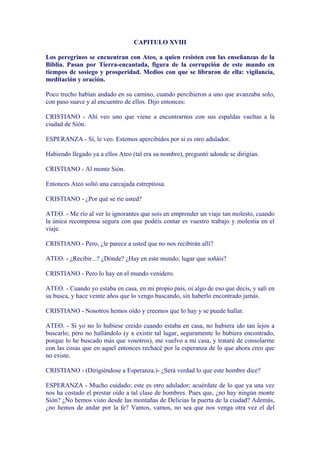 CAPITULO XVIII

Los peregrinos se encuentran con Ateo, a quien resisten con las enseñanzas de la
Biblia. Pasan por Tierra-encantada, figura de la corrupción de este mundo en
tiempos de sosiego y prosperidad. Medios con que se libraron de ella: vigilancia,
meditación y oración.

Poco trecho habían andado en su camino, cuando percibieron a uno que avanzaba solo,
con paso suave y al encuentro de ellos. Dijo entonces:

CRISTIANO - Ahí veo uno que viene a encontrarnos con sus espaldas vueltas a la
ciudad de Sión.

ESPERANZA - Sí, le veo. Estemos apercibidos por si es otro adulador.

Habiendo llegado ya a ellos Ateo (tal era su nombre), preguntó adonde se dirigían.

CRISTIANO - Al monte Sión.

Entonces Ateo soltó una carcajada estrepitosa.

CRISTIANO - ¿Por qué se ríe usted?

ATEO. - Me río al ver lo ignorantes que sois en emprender un viaje tan molesto, cuando
la única recompensa segura con que podéis contar es vuestro trabajo y molestia en el
viaje.

CRISTIANO - Pero, ¿le parece a usted que no nos recibirán allí?

ATEO. - ¿Recibir...? ¿Dónde? ¿Hay en este mundo; lugar que soñáis?

CRISTIANO - Pero lo hay en el mundo venidero.

ATEO. - Cuando yo estaba en casa, en mi propio país, oí algo de eso que decís, y salí en
su busca, y hace veinte años que lo vengo buscando, sin haberlo encontrado jamás.

CRISTIANO - Nosotros hemos oído y creemos que lo hay y se puede hallar.

ATEO. - Si yo no lo hubiese creído cuando estaba en casa, no hubiera ido tan lejos a
buscarlo; pero no hallándolo (y a existir tal lugar, seguramente lo hubiera encontrado,
porque lo he buscado más que vosotros), me vuelvo a mi casa, y trataré de consolarme
con las cosas que en aquel entonces rechacé por la esperanza de lo que ahora creo que
no existe.

CRISTIANO - (Dirigiéndose a Esperanza.)- ¿Será verdad lo que este hombre dice?

ESPERANZA - Mucho cuidado; este es otro adulador; acuérdate de lo que ya una vez
nos ha costado el prestar oído a tal clase de hombres. Pues que, ¿no hay ningún monte
Sión? ¿No hemos visto desde las montañas de Delicias la puerta de la ciudad? Además,
¿no hemos de andar por la fe? Vamos, vamos, no sea que nos venga otra vez el del
 