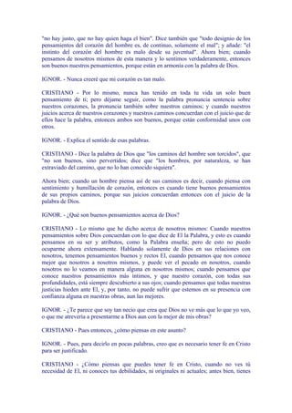 "no hay justo, que no hay quien haga el bien". Dice también que "todo designio de los
pensamientos del corazón del hombre es, de continuo, solamente el mal"; y añade: "el
instinto del corazón del hombre es malo desde su juventud". Ahora bien; cuando
pensamos de nosotros mismos de esta manera y lo sentimos verdaderamente, entonces
son buenos nuestros pensamientos, porque están en armonía con la palabra de Dios.

IGNOR. - Nunca creeré que mi corazón es tan malo.

CRISTIANO - Por lo mismo, nunca has tenido en toda tu vida un solo buen
pensamiento de ti; pero déjame seguir, como la palabra pronuncia sentencia sobre
nuestros corazones, la pronuncia también sobre nuestros caminos; y cuando nuestros
juicios acerca de nuestros corazones y nuestros caminos concuerdan con el juicio que de
ellos hace la palabra, entonces ambos son buenos, porque están conformidad unos con
otros.

IGNOR. - Explica el sentido de esas palabras.

CRISTIANO - Dice la palabra de Dios que "los caminos del hombre son torcidos", que
"no son buenos, sino pervertidos; dice que "los hombres, por naturaleza, se han
extraviado del camino, que no lo han conocido siquiera".

Ahora bien; cuando un hombre piensa así de sus caminos es decir, cuando piensa con
sentimiento y humillación de corazón, entonces es cuando tiene buenos pensamientos
de sus propios caminos, porque sus juicios concuerdan entonces con el juicio de la
palabra de Dios.

IGNOR. - ¿Qué son buenos pensamientos acerca de Dios?

CRISTIANO - Lo mismo que he dicho acerca de nosotros mismos: Cuando nuestros
pensamientos sobre Dios concuerdan con lo que dice de El la Palabra, y esto es cuando
pensamos en su ser y atributos, como la Palabra enseña; pero de esto no puedo
ocuparme ahora extensamente. Hablando solamente de Dios en sus relaciones con
nosotros, tenemos pensamientos buenos y rectos El, cuando pensamos que nos conoce
mejor que nosotros a nosotros mismos, y puede ver el pecado en nosotros, cuando
nosotros no lo veamos en manera alguna en nosotros mismos; cuando pensamos que
conoce nuestros pensamientos más íntimos, y que nuestro corazón, con todas sus
profundidades, está siempre descubierto a sus ojos; cuando pensamos que todas nuestras
justicias hieden ante El, y, por tanto, no puede sufrir que estemos en su presencia con
confianza alguna en nuestras obras, aun las mejores.

IGNOR. - ¿Te parece que soy tan necio que crea que Dios no ve más que lo que yo veo,
o que me atrevería a presentarme a Dios aun con la mejor de mis obras?

CRISTIANO - Pues entonces, ¿cómo piensas en este asunto?

IGNOR. - Pues, para decirlo en pocas palabras, creo que es necesario tener fe en Cristo
para ser justificado.

CRISTIANO - ¿Cómo piensas que puedes tener fe en Cristo, cuando no ves tú
necesidad de El, ni conoces tus debilidades, ni originales ni actuales; antes bien, tienes
 