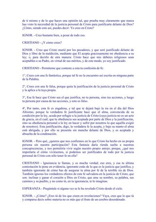 de ti mismo y de lo que haces una opinión tal, que prueba muy claramente que nunca
has visto la necesidad de la justicia personal de Cristo para justificarte delante de Dios?
¿Cómo, siendo esto así, puedes decir: Yo creo en Cristo?

IGNOR. - Creo bastante bien, a pesar de todo eso.

CRISTIANO - ¿Y cómo crees?

IGNOR. - Creo que Cristo murió por los pecadores, y que seré justificado delante de
Dios y libre de la maldición, mediante que El acepta graciosamente mi obediencia a su
ley; o, para decirlo de otra manera: Cristo hace que mis deberes religiosos sean
aceptables a su Padre, en virtud de sus méritos, y de este modo, yo soy justificado.

CRISTIANO - Permíteme que conteste a esta tu confesión de fe:

1°, Crees con una fe fantástica, porque tal fe no la encuentro así escrita en ninguna parte
de la Palabra.

2°, Crees con una fe falsa, porque quita la justificación de la justicia personal de Cristo
y la aplica a la tuya propia.

3°, Esa fe hace que Cristo sea el que justifica, no tu persona, sino tus acciones, y luego
tu persona por causa de tus acciones, y esto es falso.

4º, Por tanto, esta fe es engañosa, y tal que te dejará bajo la ira en el día del Dios
Altísimo, porque la verdadera fe justificante hace que el alma, convencida de su
condición por la ley, acuda por refugio a la justicia de Cristo (cuya justicia no es un acto
de gracia, en el cual; que tu obediencia sea aceptada por parte de Dios y la justificación,
sino su obediencia personal a la ley en hacer y sufrir por nosotros lo que aquélla exigió
de nosotros). Esta justificación, digo, la verdadera fe la acepta, y bajo su manto el alma
está abrigada, y por ello se presenta sin mancha delante de Dios, y es aceptada y
absuelta de la condenación.

IGNOR. - Pero qué, ¿quieres que nos confiemos en lo que Cristo ha hecho en su propia
persona sin nuestra participación? Esta fantasía daría rienda suelta a nuestras
concupiscencias, y nos permitiría vivir según nuestro propio antojo; porque, ¿qué nos
importaría el cómo viviésemos, si podemos ser justificados de todo por la justicia
personal de Cristo con sólo tener fe en ella?

CRISTIANO - Ignorancia te llamas, y es mucha verdad; eso eres, y esa tu última
contestación lo pone en evidencia, ignorante estás de lo que es la justicia que justifica, y
también ignorante de cómo has de asegurar tu alma por fe de la terrible ira de Dios.
También ignoras los verdaderos efectos de esta fe salvadora en la justicia de Cristo, que
son: inclinar y ganar el corazón a Dios en Cristo, que ame su nombre, su palabra, sus
caminos y su pueblo, y no como tú, en tu ignorancia, te lo imaginas.

ESPERANZA - Pregúntale si alguna vez se le ha revelado Cristo desde el cielo.

IGNOR. - ¿Cómo? ¿Eres tú de los que creen en revelaciones? Vaya, creo que lo que tú
y comparsa decís sobre materia no es más que el fruto de un cerebro desordenado.
 