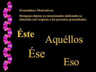 Pronombres Mostrativos: Designan objetos ya mencionados indicando su situación con respecto a las personas gramaticales. Éste Ése Aquéllos Eso 