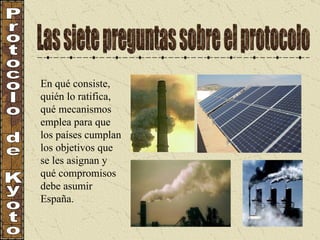 Las siete preguntas sobre el protocolo Protocolo de Kyoto En qué consiste, quién lo ratifica, qué mecanismos emplea para que los países cumplan los objetivos que se les asignan y qué compromisos debe asumir España. 