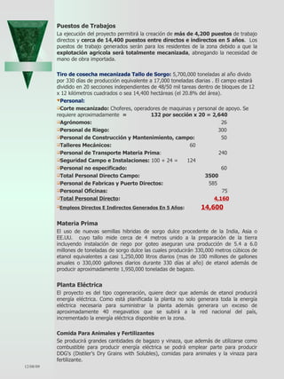 Puestos de Trabajos La ejecución del proyecto permitirá la creación de  más de 4,200 puestos  de trabajo directos y  cerca de 14,400 puestos entre directos e indirectos en 5 años .  Los puestos de trabajo generados serán para los residentes de la zona debido a que la  explotación agrícola será totalmente mecanizada , abnegando la necesidad de mano de obra importada. Tiro de cosecha mecanizada Tallo de Sorgo:  5,700,000 toneladas al año divido por 330 días de producción equivalente a 17,000 toneladas diarias . El campo estará dividido en 20 secciones independientes de 48/50 mil tareas dentro de bloques de 12 x 12 kilómetros cuadrados o sea 14,400 hectáreas (el 20.8% del área). Personal:  Corte mecanizado:  Choferes, operadores de maquinas y personal de apoyo. Se requiere aproximadamente  =  132 por sección x 20 = 2,640 Agrónomos:    26 Personal de Riego:    300 Personal de Construcción y Mantenimiento, campo:    50 Talleres Mecánicos:    60 Personal de Transporte Materia Prima :   240 Seguridad Campo e Instalaciones:  100 + 24 =    124 Personal no especificado:    60 Total Personal Directo Campo:  3500 Personal de Fabricas y Puerto Directos:  585 Personal Oficinas:    75  Total Personal Directo :    4,160   Empleos Directos E Indirectos Generados En 5 Años :  14,600 Materia Prima El uso de nuevas semillas hibridas de sorgo dulce procedente de la India, Asia o EE.UU.  cuyo tallo mide cerca de 4 metros unido a la preparación de la tierra incluyendo instalación de riego por goteo aseguran una producción de 5.4 a 6.0 millones de toneladas de sorgo dulce las cuales producirán 330,000 metros cúbicos de etanol equivalentes a casi 1,250,000 litros diarios (mas de 100 millones de gallones anuales o 330,000 gallones diarios durante 330 días al año) de etanol además de producir aproximadamente 1,950,000 toneladas de bagazo.  Planta Eléctrica El proyecto es del tipo cogeneración, quiere decir que además de etanol producirá energía eléctrica. Como está planificada la planta no solo generara toda la energía eléctrica necesaria para suministrar la planta además generara un exceso de aproximadamente 40 megavatios que se subirá a la red nacional del país, incrementado la energía eléctrica disponible en la zona.  Comida Para Animales y Fertilizantes Se producirá grandes cantidades de bagazo y vinaza, que además de utilizarse como combustible para producir energía eléctrica se podrá emplear parte para producir DDG’s (Distiler’s Dry Grains with Solubles), comidas para animales y la vinaza para fertilizante. 06/07/09 