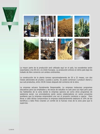 La mayor parte de la producción será utilizada aquí en el país, los excedentes serán exportados a los EE.UU y la Unión Europea. La producción entrara en dicho país bajo los tratado de libre comercio con ambos continentes.   La construcción de la planta tomara aproximadamente de 20 a 22 meses, con dos meses adicionales de prueba y puesta a punto. Se podrá comenzar a producir etanol y sus sub-productos, entre 24/26 meses después del comienzo de la obra.  La empresa actuara Socialmente Responsable. La empresa instaurara programas educativos para sus empleados y de becas de estudios no solo para sus hijos pero para los habitantes de la zona donde la empresa operara así como otros programas de asistencia social. Los arrendadores serán socios colaboradores en varios proyectos auxiliares que la empresa emprenderá una vez el proyecto comience a operar.  Para llevar a cabo dichos compromisos la empresa estatutariamente dedicara el 10% de los benéficos a tales fines creando un comité de la fuerzas vivas de la zona para que lo supervise.  06/07/09 