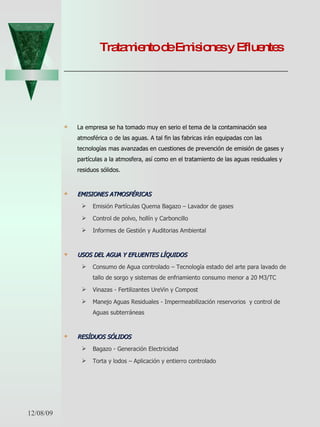 Tratamiento de Emisiones y Efluentes La empresa se ha tomado muy en serio el tema de la contaminación sea atmosférica o de las aguas. A tal fin las fabricas irán equipadas con las tecnologías mas avanzadas en cuestiones de prevención de emisión de gases y partículas a la atmosfera, así como en el tratamiento de las aguas residuales y residuos sólidos. EMISIONES ATMOSFÉRICAS   Emisión Partículas Quema Bagazo – Lavador de gases Control de polvo, hollín y Carboncillo Informes de Gestión y Auditorias Ambiental USOS DEL AGUA Y EFLUENTES LÍQUIDOS   Consumo de Agua controlado – Tecnología estado del arte para lavado de tallo de sorgo y sistemas de enfriamiento consumo menor a 20 M3/TC Vinazas - Fertilizantes UreVin y Compost  Manejo Aguas Residuales - Impermeabilización reservorios  y control de Aguas subterráneas  RESÍDUOS SÓLIDOS   Bagazo - Generación Electricidad Torta y lodos – Aplicación y entierro controlado 06/07/09 