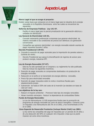 Aspecto Legal Marco Legal al que se acoge el proyecto: Existen varias leyes que componen en el marco legal para la industria de la energía renovable en la República Dominicana  entre las cuales se encuentran las siguientes: Reforma de Empresas Publicas  Ley 141-97. Facilito el marco legal para la parcial privatización de la generación eléctrica y unidades de distribución  Ley General de Electricidad 125-01. Concede tratamiento preferencial a empresas que generan electricidad  de materia renovable si las condiciones de precios son idénticos a la generación convencional.  Compañías que generen electricidad  con energía renovable estarán exentas de pagar impuestos durante 5 años.  Decreto Presidencial 139-03. Concede la exención de pagar aranceles para la importación de paneles solares y turbinas de viento.  Decreto Presidencial que apoya la diversificación de ingenios de azúcar para producir energía, industrias IPP. Ley de Energía Renovable (57-07) .  Esta ley ha sido aprobada por el congreso y su reglamento ha sido publicado. Esta ley incluye los siguientes incentivos.  Exención de pagar aranceles en componentes destinados a la producción de energías renovable.  Reducción en la tarifa en la transmisión de energía eléctrica  renovable. Precio fijo para electricidad renovable  Exención de pagar impuestos sobre la renta e incentivos fiscales para abastecimiento propio. Subvención  de hasta el 50% del costo de la inversión (se decidera en base de caso por caso) Los objetivos de la lay son:  Reducir el impacto ambiental  - Promover todo tipo de energías renovables Atraer inversión extranjera - Reducir la dependencia de combustibles fósiles Fundo de Energía Renovable:  La Ley de Hidrocarburos 112-00 proporciona fondos para la promoción de programas de energía renovable así como de ahorro energético. Comenzó como un impuesto a los hidrocarburos del 2% en el 2002, y fue incrementado al 5% en el 2005.    Zona Especial de Desarrollo Fronterizo (incluye Monte Cristi) Ley 2801: La ley exime las compañías del pago de impuestos por un periodo de 20 años y de una deducción del 50% en cualquier otro impuesto o tasa que se podrá imponer así como otros incentivos.  06/07/09 