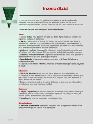 Inversión Social La empresa tiene una vocación socialmente responsable que lo ha plasmado asignando estatutariamente el 10% de sus beneficios al desarrollo de obras socialmente significativas así como en proyectos con sus colaboradores arrendadores. Los proyectos que se contemplan son los siguientes: Salud: 3 clínicas de tipo  “out-patient”  en cada una de las 4 provincias que atenderá los siguientes sectores de pacientes; Cáncer;  Colaborar con la “Fundación  Benoit”  de Monte Cristi en para asistir a paciente con cáncer en todo lo relacionado con su enfermedad, desde examines y medicinas hasta operaciones y cuidados. Se pretende que nadie en la zona se muera de la enfermedad por falta de recursos económicos.  Asistencia Medica a Menores;  Se establecerá una clínica pediatra gratuita para niños hasta los 8 años de edad. El único requisito será clasificar por bajos recursos.  Asistencia Medica Femenina;  Se propone establecer una clínica para  problemas médicos femeninos que será gratuita para mujeres.  Casas Refugio;  Un proyecto muy importante será el de Casas Refugio para mujeres maltratadas Se espera poder obtener “Matching funds” de la Unión Europea para estos proyectos de salud. Educación: Educación a Distancia;  La empresa con la asistencia de organizaciones no lucrativas de la zona pondrá al servicio de la comunidad un sistema educativo gratuito por internet que no solo apoyara las labores de la empresa pero todo aquel que se quiera aprovechar del mismo. Becas;  La empresa tendrá un programa de becas, no solo para sus colaboradores arrendadores, pero para toda la comunidad.  Deportes: Campos Deportivos;  La empresa construirá en cada sección (una sección es igual a 48 tareas, habrán 20 secciones) un complejo deportivo, con campo de futbol, de beisbol, cancha de baloncesto y de gimnasia. Patrocinio;  La empresa patronizara eventos deportivos Obras Sociales: Comité de Supervisión;  Se formara un comité para la supervisión del uso de los fondos formado por las fuerzas vivas de la zona.  06/07/09 