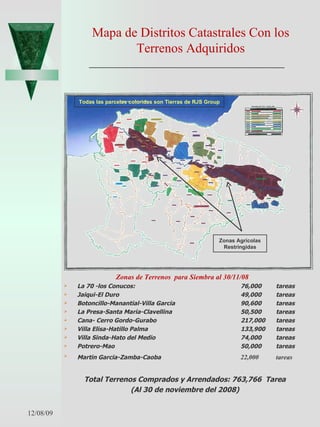 Mapa de Distritos Catastrales Con los Terrenos Adquiridos Zonas de Terrenos  para Siembra al 30/11/08  La 70 -los Conucos: 76,000 tareas Jaiqui-El Duro 49,000 tareas Botoncillo-Manantial-Villa Garcia 90,600 tareas La Presa-Santa Maria-Clavellina 50,500 tareas Cana- Cerro Gordo-Gurabo 217,000 tareas Villa Elisa-Hatillo Palma 133,900 tareas Villa Sinda-Hato del Medio 74,000 tareas Potrero-Mao 50,000 tareas Martin Garcia-Zamba-Caoba 22,000 tareas Total Terrenos Comprados y Arrendados: 763,766  Tarea (Al 30 de noviembre del 2008) 06/07/09 Zonas Agrícolas Restringidas Todas las parcelas coloridas son Tierras de RJS Group 