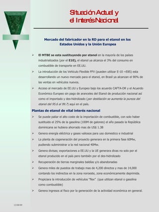 Situación Actual y  el Interés Nacional  Mercado del fabricador en la RD para el etanol en los  Estados Unidos y la Unión Europea El MTBE se esta sustituyendo por etanol  en la mayoría de los países industrializados (por el   E10),  el etanol ya alcanza el 3% del consumo en combustible de transporte en EE.UU. La introducción de los Vehículo Flexible FFV (pueden utilizar E-10 ~E85) esta desarrollando un nuevo mercado para el etanol, en Brasil ya alcanzan el 90% de las ventas en vehículos nuevos. Acceso al mercado de EE.UU y Europeo bajo los acuerdo CAFTA-DR y el Acuerdo Económico Europeo sin pago de aranceles del Etanol de producción nacional así como el importado y des-hidrolizado ( por destilación se aumenta la pureza del etanol del 95.6 al 99.7 ) aquí en el país. Plantas de etanol de vital interés nacional Se puede paliar el alto coste de la importación de combustible, con solo haber sustituido el 25% de la gasolina (100M de galones) el año pasado la República dominicana se hubiera ahorrado mas de US$ 1.3B Genera energía eléctrica y gases valiosos para uso domestico e industrial La planta de cogeneración del proyecto generara en la primera fase 60Mw, pudiendo subministrar a la red nacional 40Mw.  Genera divisas; exportaciones a EE.UU y la UE generara divas no solo por el etanol producido en el país pero también por el des-hidrolizado Recuperación de tierras marginales baldías y/o abandonadas Genera miles de puestos de trabajo mas de 4,200 directos y mas de 14,000 contando los indirectos en la zona noroeste, zona económicamente deprimida. Propiciara la introducción de vehículos “flex”  (que utilizan etanol o gasolina como combustible)  Genera ingresos al fisco por la generación de la actividad económica en general. 06/07/09 