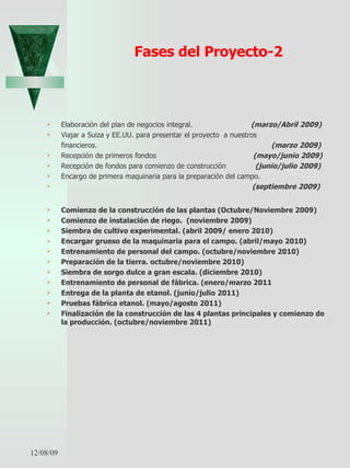 Fases del Proyecto-2 Elaboración del plan de negocios integral.  (marzo/Abril 2009)   Viajar a Suiza y EE.UU. para presentar el proyecto  a nuestros  financieros.   (marzo 2009) Recepción de primeros fondos  (mayo/junio 2009)   Recepción de fondos para comienzo de construcción  (junio/julio 2009)   Encargo de primera maquinaria para la preparación del campo.  (septiembre 2009)   Comienzo de la construcción de las plantas (Octubre/Noviembre 2009)  Comienzo de instalación de riego.  (noviembre 2009)  Siembra de cultivo experimental. (abril 2009/ enero 2010) Encargar grueso de la maquinaria para el campo. (abril/mayo 2010)  Entrenamiento de personal del campo. (octubre/noviembre 2010) Preparación de la tierra. octubre/noviembre 2010)  Siembra de sorgo dulce a gran escala. (diciembre 2010) Entrenamiento de personal de fábrica. (enero/marzo 2011  Entrega de la planta de etanol. (junio/julio 2011) Pruebas fábrica etanol. (mayo/agosto 2011) Finalización de la construcción de las 4 plantas principales y comienzo de la producción. (octubre/noviembre 2011) 06/07/09 