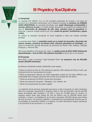 El Proyecto y Sus Objetivos  La Empresa La empresa   RJS GROUP, S.A, es una sociedad organizada de acuerdo a las leyes de comercio de la República Dominicana, con el objetivo principal de  construir un PARQUE AGRO-INDUSTRIAL  de avanzada tecnología, para  suplir Bioenergía (combustible y energía eléctrica)   al país  y al mismo tiempo aprovechar el excedente de materia prima para la  fabricación de alimentos de alto valor nutritivo para la ganadería  en particular y generar energía eléctrica así como  aceite de girasol ,  fertilizantes y gases nobles .  En adición se proyecta incursionar en otros renglones a fines con nuestra actividad principal.  La empresa tiene fijado su  domicilio social en la ciudad de Guayubin, Municipio del mismo nombre, provincia de Monte Cristi  ( oficinas operativas en Santiago ), sus áreas de producción agrícola abarcarán las provincias de Monte Cristi, Dajabon, Santiago Rodríguez y Valverde Mao. RJS Group República Dominicana S.A. tiene un  capital social de RD$ 250M totalmente desembolsado  y  mas de RD$ 750 millones invertido  al día de hoy en el proyecto.  El Proyecto Para llevar a cabo el proyecto “Agro-Industrial Fénix”  se requieren mas de 954,000 tareas (60,000 hectáreas) las fabricas industriales estarán distribuidas como siguen: Planta de etanol de más de 100 millones de galones (400 millones de litros) al año, que la situaría entre las más grandes del mundo.  Planta de generación eléctrica de 55/60 megavatios (puede ser de hasta 100Mvh) cuyo combustible será el bagazo generado del proceso de la producción del etanol. Planta de producción de DDGS (comida para animales) Planta de producción de gases;  Hidrogeno, Co2, Metano, etc. Planta de procesamiento de aceite vegetal. La captación de los terrenos requeridos para llevar a cabo el proyecto en estos momentos está muy avanzada, disponiendo la empresa hasta el mes de Diciembre más de 602,000 tareas arrendadas bajo contratos a 30 años y cerca de 153,000 tarea en compra. La empresa espera tener para finales del mes de febrero mas de 900,000 tareas entre contratos y compra y la totalidad de los terrenos requeridos (954,000 tareas) para finales del mes de marzo. Los terrenos captados y comprados son principalmente terrenos que en la actualidad se encuentran baldíos y en desuso, no están efectuando ninguna aportación a la economía de las provincias y a  la nación.  06/07/09 
