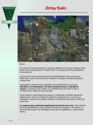 Zona y Suelo 06/07/09 Fig. 1A En la figura 1A se puede apreciar el mapa por satélite de la zona que compone el área donde se esta desarrollando el “Proyecto Fénix” de la empresa RJS Group República Dominicana S.A.  La Zona es una zona extensa que abarca aproximadamente toda la provincia de Monte Cristi y parte de las provincias colindantes de Dajabon, Santiago Rodríguez y Valverde Mao. Actualmente la empresa tiene contratadas mas de 800,00 tareas en la zona, 650,000 en arrendamiento a 30 años (Freehold leases) y 160,000 en compra.  La empresa espera llegar a las  954,000 tareas para llevar a cabo el “Proyecto Fénix” finales de marzo del 2009.  Se han llevado a cabo estudios del suelo por el Laboratorio de Análisis Agrícola del Departamento Técnico de Fertilizantes Químicos Dominicanos SA, en la zona con resultados en general muy positivos respecto a la calidad del suelo para el cultivo del sorgo dulce. La empresa esta ordenando (legalizando) las tierras de la zona . Esta midiendo las tierras COMUNERAS y le esta sacando los títulos de propiedad  a los dueños, ya tiene 163,000 tareas en los tribunales de tierra para su legalización a nombre de los dueños.  