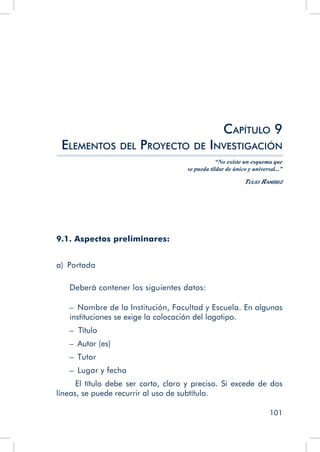 101
Capítulo 9
Elementos del Proyecto de Investigación
“No existe un esquema que
se pueda tildar de único y universal...”
Tulio Ramírez
9.1. Aspectos preliminares:
a)  Portada
Deberá contener los siguientes datos:
–  Nombre de la Institución, Facultad y Escuela. En algunas
instituciones se exige la colocación del logotipo.
– Título
–  Autor (es)
–  Tutor
–  Lugar y fecha
El título debe ser corto, claro y preciso. Si excede de dos
líneas, se puede recurrir al uso de subtítulo.
 