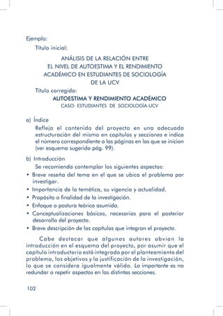 102
Ejemplo:
Título inicial:
ANÁLISIS DE LA RELACIÓN ENTRE
EL NIVEL DE AUTOESTIMA Y EL RENDIMIENTO
ACADÉMICO EN ESTUDIANTES DE SOCIOLOGÍA
DE LA UCV
Título corregido:
AUTOESTIMA Y RENDIMIENTO ACADÉMICO
CASO: ESTUDIANTES DE SOCIOLOGÍA-UCV
a)  Índice
Refleja el contenido del proyecto en una adecuada
estructuración del mismo en capítulos y secciones e indica
el número correspondiente a las páginas en las que se inician
(ver esquema sugerido pág. 99).
b)  Introducción
Se recomienda contemplar los siguientes aspectos:
•  Breve reseña del tema en el que se ubica el problema por
investigar.
•  Importancia de la temática, su vigencia y actualidad.
•  Propósito o finalidad de la investigación.
•  Enfoque o postura teórica asumida.
•  Conceptualizaciones básicas, necesarias para el posterior
desarrollo del proyecto.
•  Breve descripción de los capítulos que integran el proyecto.
Cabe destacar que algunos autores obvian la
introducción en el esquema del proyecto, por asumir que el
capítulo introductorio está integrado por el planteamiento del
problema, los objetivos y la justificación de la investigación,
lo que se considera igualmente válido. Lo importante es no
redundar o repetir aspectos en las distintas secciones.
 