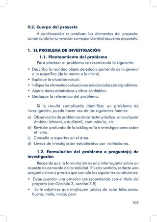 103
9.2. Cuerpo del proyecto
A continuación se analizan los elementos del proyecto,
conservandolanumeracióncorrespondientealesquemapropuesto.
1.  EL PROBLEMA DE INVESTIGACIÓN
	 1.1. Planteamiento del problema
Para plantear el problema se recomienda lo siguiente:
•  Describa la realidad objeto de estudio partiendo de lo general
a lo específico (de lo macro a lo micro).
•  Explique la situación actual.
•   Indiqueloselementososituacionesrelacionadasconelproblema.
•  Aporte datos estadísticos y cifras confiables.
•  Destaque la relevancia del problema.
Si le resulta complicado identificar un problema de
investigación, puede hacer uso de las siguientes fuentes:
a)  Observación de problemas de carácter práctico, en cualquier
ámbito: laboral, estudiantil, comunitario, etc.
b)  Revisión profunda de la bibliografía e investigaciones sobre
el tema.
c)  Consulta a expertos en el área.
d)  Líneas de investigación establecidas por instituciones.
1.2. Formulación del problema o pregunta(s) de
investigación
Recuerde que la formulación es una interrogante sobre un
aspecto no conocido de la realidad. En este sentido, redacte una
pregunta clara y precisa que cumpla las siguientes condiciones:
•  Debe guardar una estrecha correspondencia con el título del
proyecto (ver Capítulo 3, sección 3.5).
•    Evite adjetivos que impliquen juicios de valor tales como:
bueno, malo, mejor, peor.
 