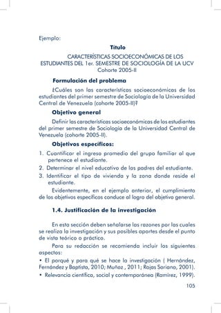 105
Ejemplo: 				
Título
	 CARACTERÍSTICAS SOCIOECONÓMICAS DE LOS
ESTUDIANTES DEL 1er. SEMESTRE DE SOCIOLOGÍA DE LA UCV
Cohorte 2005-II
Formulación del problema
¿Cuáles son las características socioeconómicas de los
estudiantes del primer semestre de Sociología de la Universidad
Central de Venezuela (cohorte 2005-II)?
Objetivo general
Definir las características socioeconómicas de los estudiantes
del primer semestre de Sociología de la Universidad Central de
Venezuela (cohorte 2005-II).
Objetivos específicos:
1.  Cuantificar el ingreso promedio del grupo familiar al que
pertenece el estudiante.
2.  Determinar el nivel educativo de los padres del estudiante.
3.  Identificar el tipo de vivienda y la zona donde reside el
estudiante.
Evidentemente, en el ejemplo anterior, el cumplimiento
de los objetivos específicos conduce al logro del objetivo general.
1.4. Justificación de la investigación
En esta sección deben señalarse las razones por las cuales
se realiza la investigación y sus posibles aportes desde el punto
de vista teórico o práctico.
Para su redacción se recomienda incluir los siguientes
aspectos:
•  El porqué y para qué se hace la investigación ( Hernández,
Fernández y Baptista, 2010; Muñoz , 2011; Rojas Soriano, 2001).
•  Relevancia científica, social y contemporánea (Ramírez, 1999).
 