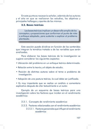 107
En este punto es necesario señalar, además de los autores
y el año en que se realizaron los estudios, los objetivos y
principales hallazgos y aportes de los mismos.
2.2. Bases teóricas
	 Lasbasesteóricasimplicanundesarrolloamplio delos
conceptos y proposiciones que conforman el punto de vista
o enfoque adoptado, para sustentar o explicar el problema
planteado.
Esta sección puede dividirse en función de los contenidos
que integran la temática tratada o de las variables que serán
analizadas.
Para elaborar las bases teóricas de la investigación se
sugiere considerar los siguientes aspectos:
• Ubicación del problema en un enfoque teórico determinado.
• Relación entre la teoría y el objeto de estudio.
• Posición de distintos autores sobre el tema o problema de
investigación.
• Adopción de una postura teórica, la cual debe ser justificada.
• Es muy importante que se realice un análisis o comentario
explicativo después de citar textualmente a un autor.
Ejemplo de un esquema de bases teóricas para una
investigación sobre los factores que inciden en el rendimiento
académico:
2.2.1.   Concepto de rendimiento académico
2.2.2.  Factores relacionados con el rendimiento académico
2.2.2.1.  Factorespersonalesqueinfluyenelrendimiento
académico
 