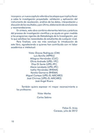 10
incorpora un nuevo capítulo referido a las etapas que implica llevar
a cabo la investigación proyectada: validación y aplicación del
instrumento de recolección, análisis de los datos, interpretación y
discusióndelosresultados,yporúltimo,elaboracióndeconclusiones
y recomendaciones.
En síntesis, esta obra combina elementos teóricos y prácticos
del proceso de investigación científica y se ajusta en gran medida
a los programas vigentes de Metodología de la Investigación, por
lo que satisface las necesidades de estudiantes de cualquier nivel.
Para finalizar, una vez más concluyo la introducción de
este libro, agradeciendo a quienes han contribuido con mi labor
académica e intelectual:
		
Víctor Álvarez Rodríguez (CIM)
Luis Bonilla (MPPEU)
Milagros Hernández (CUC)
Olivia Andrade (UPEL-1PC)
Elisa Di Sante (UPEL-IPC)
Alecia Landaeta (UPEL-IPC)
Ivethe Hernández (RHEMA)
Karelia Gamarra (RHEMA)
Miguel Cartaya (UPEL-EL MÁCARO)
José Chirinos (UPEL-EL MÁCARO)
José Ángel Rivero
	 También quiero expresar mi mayor reconocimiento a
los profesores:
Víctor Morles
Carlos Sabino
Fidias G. Arias
Caracas, julio de 2012
	
 