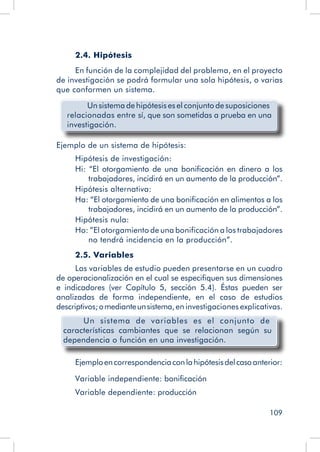 109
2.4. Hipótesis
En función de la complejidad del problema, en el proyecto
de investigación se podrá formular una sola hipótesis, o varias
que conformen un sistema.
Un sistema de hipótesis es el conjunto de suposiciones
relacionadas entre sí, que son sometidas a prueba en una
investigación.
Ejemplo de un sistema de hipótesis:
Hipótesis de investigación:
Hi: “El otorgamiento de una bonificación en dinero a los
trabajadores, incidirá en un aumento de la producción”.
Hipótesis alternativa:
Ha: “El otorgamiento de una bonificación en alimentos a los
trabajadores, incidirá en un aumento de la producción”.
Hipótesis nula:
Ho: ”El otorgamiento de una bonificación a los trabajadores
no tendrá incidencia en la producción”.
2.5. Variables
Las variables de estudio pueden presentarse en un cuadro
de operacionalización en el cual se especifiquen sus dimensiones
e indicadores (ver Capítulo 5, sección 5.4). Éstas pueden ser
analizadas de forma independiente, en el caso de estudios
descriptivos;omedianteunsistema,en investigaciones explicativas.
Un sistema de variables es el conjunto de
características cambiantes que se relacionan según su
dependencia o función en una investigación.
Ejemploencorrespondenciaconlahipótesisdelcasoanterior:
Variable independiente: bonificación
Variable dependiente: producción
 