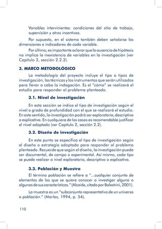 110
Variables intervinientes: condiciones del sitio de trabajo,
supervisión y otros incentivos.
Por supuesto, en el sistema también deben señalarse las
dimensiones e indicadores de cada variable.
Por último, es importante aclarar que la ausencia de hipótesis
no implica la inexistencia de variables en la investigación (ver
Capítulo 2, sección 2.2.2).
3. MARCO METODOLÓGICO
La metodología del proyecto incluye el tipo o tipos de
investigación, las técnicas y los instrumentos que serán utilizados
para llevar a cabo la indagación. Es el “cómo” se realizará el
estudio para responder al problema planteado.
3.1. Nivel de investigación
En esta sección se indica el tipo de investigación según el
nivel o grado de profundidad con el que se realizará el estudio.
En este sentido, la investigación podrá ser exploratoria,descriptiva
o explicativa. En cualquiera de los casos es recomendable justificar
el nivel adoptado (ver Capítulo 2, sección 2.2).
3.2. Diseño de investigación
En este punto se especifica el tipo de investigación según
el diseño o estrategia adoptada para responder al problema
planteado. Recuerde que según el diseño, la investigación puede
ser documental, de campo o experimental. Así mismo, cada tipo
se puede realizar a nivel exploratorio, descriptivo o explicativo.
3.3. Población y Muestra
El término población se refiere a “...cualquier conjunto de
elementos de los que se quiere conocer o investigar alguna o
algunasdesuscaracterísticas.”(Alcaide,citadoporBalestrini,2001).
La muestra es un “subconjunto representativo de un universo
o población.” (Morles, 1994, p. 54).
 