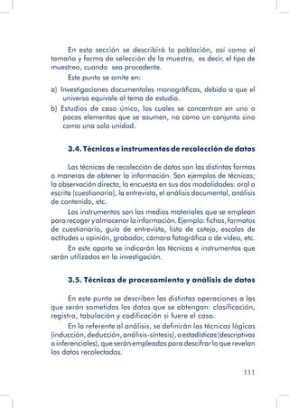 111
En esta sección se describirá la población, así como el
tamaño y forma de selección de la muestra, es decir, el tipo de
muestreo, cuando sea procedente.
Este punto se omite en:
a)  Investigaciones documentales monográficas, debido a que el
universo equivale al tema de estudio.
b)  Estudios de caso único, los cuales se concentran en uno o
pocos elementos que se asumen, no como un conjunto sino
como una sola unidad.
3.4. Técnicas e instrumentos de recolección de datos
Las técnicas de recolección de datos son las distintas formas
o maneras de obtener la información. Son ejemplos de técnicas;
la observación directa, la encuesta en sus dos modalidades: oral o
escrita (cuestionario), la entrevista, el análisis documental, análisis
de contenido, etc.
Los instrumentos son los medios materiales que se emplean
pararecogeryalmacenarlainformación.Ejemplo:fichas,formatos
de cuestionario, guía de entrevista, lista de cotejo, escalas de
actitudes u opinión, grabador, cámara fotográfica o de video, etc.
En este aparte se indicarán las técnicas e instrumentos que
serán utilizados en la investigación.
3.5. Técnicas de procesamiento y análisis de datos
En este punto se describen las distintas operaciones a las
que serán sometidos los datos que se obtengan: clasificación,
registro, tabulación y codificación si fuere el caso.
En lo referente al análisis, se definirán las técnicas lógicas
(inducción, deducción, análisis-síntesis),oestadísticas(descriptivas
o inferenciales), que serán empleadas para descifrar lo que revelan
los datos recolectados.
 