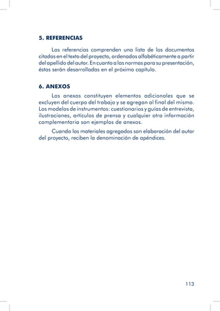 113
5. REFERENCIAS
Las referencias comprenden una lista de los documentos
citados en el texto del proyecto, ordenados alfabéticamente a partir
del apellido del autor. En cuanto a las normas para su presentación,
éstas serán desarrolladas en el próximo capítulo.
6. ANEXOS
Los anexos constituyen elementos adicionales que se
excluyen del cuerpo del trabajo y se agregan al final del mismo.
Los modelos de instrumentos: cuestionarios y guías de entrevista,
ilustraciones, artículos de prensa y cualquier otra información
complementaria son ejemplos de anexos.
Cuando los materiales agregados son elaboración del autor
del proyecto, reciben la denominación de apéndices.
 