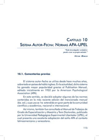 115
10.1. Comentarios previos
El sistema autor-fecha se utiliza desde hace muchos años,
sobretodoenpaísesdehablainglesa.Enlaactualidad,dichosistema
ha ganado mayor popularidad gracias al Publication Manual,
editado inicialmente en 1952 por la American Psychological
Association (APA).
En este sentido, se decidió adoptar algunas de las normas
contenidas en la más reciente edición del mencionado manual
(6a. ed.), cuyo uso se ha extendido en gran parte de la comunidad
científica y académica, nacional e internacional.
Así mismo, también fue consultado el Manual de Trabajos de
Grado de Especialización y Maestría y Tesis Doctorales, publicado
por la Universidad Pedagógica Experimental Libertador (UPEL), el
cual presenta una excelente adaptación del estilo APA al contexto
latinoamericano y venezolano.
Capítulo 10
Sistema Autor-Fecha: Normas APA-UPEL
“Todo investigador verdadero
puede crear su propio método.”
Víctor Morles
 