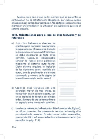 116
Queda claro que el uso de las normas que se presentan a
continuación no es estrictamente obligatorio, por cuanto existen
otrossistemasyestilosdepresentación.Noobstante,serecomienda
mantener uniformidad en la utilización de cualquiera que sea el
sistema elegido.
10.2.  Orientaciones para el uso de citas textuales y de
referencia
a)  Las citas textuales o directas, se
emplean para transcribir exactamente
loexpresadoporotrosautores.Cuando
la cita ocupa un máximo de tres líneas,
se debe incorporar al texto entre
comillas. Luego, es indispensable
señalar la fuente entre paréntesis
mediante el sistema autor-fecha.
Dicho sistema requiere la inclusión
de los siguientes datos: apellido del
autor, año de publicación de la obra
consultada y número de la página de
la cual fue extraida la cita textual.
b)  Aquellas citas textuales con una
extensión mayor de tres líneas, se
transcriben en un párrafo aparte, con
cinco espacios de sangría por ambos
lados. Este tipo de cita se transcribirá a
un espacio entre líneas y sin comillas.
c) 	Lascitasdereferenciaoindirectas(tambiénllamadasideológicas),
se utilizan para describir brevemente trabajos de investigación
o contenidos de una obra. En este caso se omiten las comillas,
pero se identifica la fuente mediante el sistema autor-fecha (ver
ejemplos en pág. 119).
“
”
 