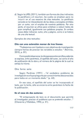 117
d)  Según la UPEL (2011), también son formas de citas indirectas
la paráfrasis y el resumen, las cuales se emplean para no
incurrir en el uso excesivo de citas textuales. La paráfrasis
consiste en la interpretación de las ideas y conceptos emitidos
por un autor, con el empleo de nuestras palabras. Por otra
parte, el resumen se utiliza para sintetizar o reducir textos de
gran amplitud, igualmente con palabras propias. En ambos
casos debe indicarse: autor, año y página, como si se tratara
de una cita textual.
Ejemplos de citas textuales:
Cita con una extensión menor de tres líneas:
“Trabajemos con hipótesis o con objetivos de investigación
siempre hemos de precisar las variables a estudiar.” (Ramírez,
2010, p. 81).
Comopodráobservarse,lacitaapareceentrecomillasyademás
se expresa, entre paréntesis, el apellido del autor, así como el año
de publicación de la obra y el número de la página de la cual se
extrajo la misma.
Otra forma sería:
Según Pardinas (1991) ...”el verdadero problema de
investigación es el que pregunta por conocimientos desconocidos
para todos en un momento dado.” (p. 62).
En ese caso, el apellido del autor se ha incorporado al
texto, por lo tanto, sólo se encierra entre paréntesis la fecha de
la publicación.
En el caso de dos autores:
“El anteproyecto de tesis es el documento que permite
al investigador precisar el problema que se pretende estudiar...”
(Chavarría y Villalobos, 1993, p. 21).
 