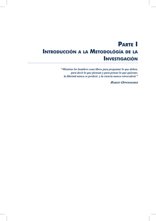 Parte I
Introducción a la Metodológía de la
Investigación
‘‘Mientras los hombres sean libres para preguntar lo que deben,
para decir lo que piensan y para pensar lo que quieran;
la libertad nunca se perderá y la ciencia nunca retrocederá.’’
Robert Oppenheimer  
 