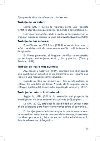 119
Ejemplos de citas de referencia o indirectas:
Trabajo de un autor:
Lerma (2001), define la hipótesis como una repuesta
tentativa al problema, que debe ser sometida a comprobación...
Una recomendación válida es redactar la introducción al
final, aun cuando se presente al inicio del proyecto. (Balestrini, 2001).
Trabajo de dos autores:
Para Chavarría y Villalobos (1993), al construir un marco
teórico se debe partir de un esquema temático suficientemente
desglosado...
En líneas generales, el lenguaje científico se caracteriza
por ser impersonal, objetivo, técnico, claro y preciso... (Cervo y
Bervian, 1989).
Trabajo de tres o más autores:
Ary, Jacobs y Razavieh (1989), expresan que el origen de
una investigación científica es un problema o interrogante que
requiere una respuesta como solución...
Cuando se citan por primera vez, tres o más autores, se
colocan los apellidos de todos. A partir de la segunda vez, se
coloca el apellido del primer autor seguido de la frase ‘y otros’.
Trabajo de autoría institucional:
Según la UPEL (2011), la extensión del proyecto de
investigación no debe superar las cuarenta (40) páginas...
La APA (2010), establece la posibilidad de utilizar notas
al pie de página para hacer comentarios sobre el contenido...
En los ejemplos anteriores se aprecia que, aun cuando no
se transcriben textualmente palabras de los autores, sí se extraen
sus ideas, por lo tanto, éstos deben ser citados e incluidos en la
lista de referencias bibliográficas.
 