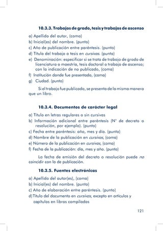 121
10.3.3. Trabajos de grado, tesis y trabajos de ascenso
a) Apellido del autor, (coma)
b) Inicial(es) del nombre. (punto)
c) Año de publicación entre paréntesis. (punto)
d) Título del trabajo o tesis en cursivas. (punto)
e)  Denominación: especificar si se trata de trabajo de grado de
licenciatura o maestría, tesis doctoral o trabajo de ascenso;
con la indicación de no publicado, (coma)
f)   Institución donde fue presentado, (coma)
g)   Ciudad. (punto)
Si el trabajo fue publicado, se presenta de la misma manera
que un libro.
10.3.4. Documentos de carácter legal
a) Título en letras regulares o sin cursivas
b) Información adicional entre paréntesis (N° de decreto o
resolución, por ejemplo). (punto)
c) Fecha entre paréntesis: año, mes y día. (punto)
d) Nombre de la publicación en cursivas, (coma)
e) Número de la publicación en cursivas, (coma)
f)  Fecha de la publicación: día, mes y año. (punto)
La fecha de emisión del decreto o resolución puede no
coincidir con la de publicación.
10.3.5. Fuentes electrónicas
a) Apellido del autor(es), (coma)
b) Inicial(es) del nombre. (punto)
c) Año de elaboración entre paréntesis. (punto)
d) Título del documento en cursivas, excepto en artículos y
capítulos en libros compilados
 