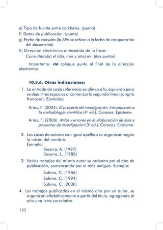 122
e) Tipo de fuente entre corchetes. (punto)
f)  Datos de publicación. (punto)
g) Fecha de consulta (la APA se refiere a la fecha de recuperación
del documento)
h) Dirección electrónica antecedida de la frase:
Consultado(a) el (día, mes y año) en: (dos puntos)
Importante: no coloque punto al final de la dirección
electrónica.
10.3.6. Otras indicaciones:
  1.  La entrada de cada referencia se alinea a la izquierda pero
se dejan tres espacios al comenzar la segunda línea (sangría
francesa). Ejemplos:
Arias, F. (2004). El proyecto de investigación: Introducción a
la metodología científica (4a
ed.). Caracas: Episteme.
Arias, F. (2006). Mitos y errores en la elaboración de tesis y
proyectos de investigación (3a
ed.). Caracas: Episteme.
  2.  Los casos de autores con igual apellido se organizan según
la inicial del nombre.
Ejemplo:
		 Becerra, A. (1997)
		 Becerra, L. (1988)
  3.  Varios trabajos del mismo autor se ordenan por el año de
publicación, comenzando por el más antiguo. Ejemplo:
		 Sabino, C. (1986)
	 Sabino, C. (1994)
	 Sabino, C. (2000)
4.  Los trabajos publicados en el mismo año por un autor, se
organizan alfabéticamente a partir del título, agregando al
año una letra correlativa.
 