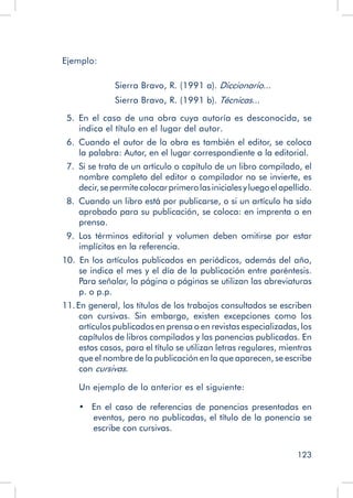 123
Ejemplo:
	 	 	
			 Sierra Bravo, R. (1991 a). Diccionario...
			 Sierra Bravo, R. (1991 b). Técnicas...
  5.  En el caso de una obra cuya autoría es desconocida, se
indica el título en el lugar del autor.
  6.  Cuando el autor de la obra es también el editor, se coloca
la palabra: Autor, en el lugar correspondiente a la editorial.
  7.  Si se trata de un artículo o capítulo de un libro compilado, el
nombre completo del editor o compilador no se invierte, es
decir,sepermitecolocarprimerolasinicialesyluegoelapellido.
  8.  Cuando un libro está por publicarse, o si un artículo ha sido
aprobado para su publicación, se coloca: en imprenta o en
prensa.
  9.  Los términos editorial y volumen deben omitirse por estar
implícitos en la referencia.
10.  En los artículos publicados en periódicos, además del año,
se indica el mes y el día de la publicación entre paréntesis.
Para señalar, la página o páginas se utilizan las abreviaturas
p. o p.p.
11. En general, los títulos de los trabajos consultados se escriben
con cursivas. Sin embargo, existen excepciones como los
artículos publicados en prensa o en revistas especializadas, los
capítulos de libros compilados y las ponencias publicadas. En
estos casos, para el título se utilizan letras regulares, mientras
que el nombre de la publicación en la que aparecen, se escribe
con cursivas.
Un ejemplo de lo anterior es el siguiente:
•  En el caso de referencias de ponencias presentadas en
eventos, pero no publicadas, el título de la ponencia se
escribe con cursivas.
 