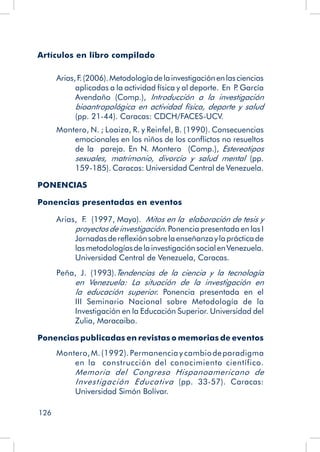 126
Artículos en libro compilado
Arias,F
.(2006).Metodologíadelainvestigaciónenlasciencias
aplicadas a la actividad física y al deporte. En P
. García
Avendaño (Comp.), Introducción a la investigación
bioantropológica en actividad física, deporte y salud
(pp. 21-44). Caracas: CDCH/FACES-UCV.
Montero, N. ; Loaiza, R. y Reinfel, B. (1990). Consecuencias
emocionales en los niños de los conflictos no resueltos
de la pareja. En N. Montero (Comp.), Estereotipos
sexuales, matrimonio, divorcio y salud mental (pp.
159-185). Caracas: Universidad Central de Venezuela.
PONENCIAS
Ponencias presentadas en eventos
Arias, F. (1997, Mayo). Mitos en la elaboración de tesis y
proyectos de investigación. Ponencia presentada en las I
Jornadasdereflexiónsobrelaenseñanzaylaprácticade
lasmetodologíasdelainvestigaciónsocialenVenezuela.
Universidad Central de Venezuela, Caracas.
Peña, J. (1993).Tendencias de la ciencia y la tecnología
en Venezuela: La situación de la investigación en
la educación superior. Ponencia presentada en el
III Seminario Nacional sobre Metodología de la
Investigación en la Educación Superior. Universidad del
Zulia, Maracaibo.
Ponencias publicadas en revistas o memorias de eventos
Montero,M.(1992).Permanencia y cambiodeparadigma
en la construcción del conocimiento científico.
Memoria del Congreso Hispanoamericano de
Investigación Educativa (pp. 33-57). Caracas:
Universidad Simón Bolívar.
 