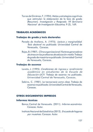 127
Torres de Giménez, F. (1994). Metas y estrategias cognitivas
que estimulan la elaboración de la tesis de grado
[Resumen]. Investigación y Postgrado. VII Seminario
Nacional de Investigación Educativa, 9 (2), 169.
TRABAJOS ACADÉMICOS
Trabajos de grado y tesis doctorales
Parada de Arellano, A. (1975). Lectura y marginalidad.
Tesis doctoral no publicada. Universidad Central de
Venezuela, Caracas.
Rojas,B.(1987). Climaorganizacional:Factoresgeneradores
de stress en los profesores de educación media.Trabajo
degradodemaestríanopublicado.Universidad Central
de Venezuela, Caracas.
Trabajos de ascenso
Loreto, J. (1995). Condiciones de ingreso y rendimiento
académico en estudiantes de la Escuela de
Educación-UCV. Trabajo de ascenso no publicado.
Universidad Central de Venezuela, Caracas.
Sabino, C. (1981). La tecnocracia como clase. Trabajo de
ascensonopublicado.UniversidadCentraldeVenezuela,
Caracas.
OTROS DOCUMENTOS IMPRESOS
Informes técnicos
Banco Central de Venezuela. (2011). Informe económico.
Caracas: Autor.
Instituto Nacional de Estadística (2012). Encuestadehogares
por muestreo. Caracas: Autor.
 