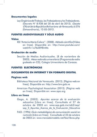 128
Documentos legales
Ley OrgánicadelTrabajo,lasTrabajadorasylosTrabajadores.
(Decreto N° 8.938 del 30 de abril de 2012). Gaceta
OficialdelaRepúblicaBolivariana deVenezuela, 6.076
(Extraordinaria), 12-05-2012.
FUENTES AUDIOVISUALES Y SÓLO AUDIO
Video
IES ‘‘Antonio María Calero’’. (2008). Método científico [Video
en línea]. Disponible en: http://www.youtube.com/
watch?v=o76zI0YBmMs
Grabación de audio
Sección de Medios Audiovisuales. (8 de noviembre de
2003). Mesaredondauniversitaria [Programa de radio
grabado en CD]. Colegio Universitario de Caracas.
FUENTES ELECTRÓNICAS
DOCUMENTOS EN INTERNET Y EN FORMATO DIGITAL
Páginas web
Biblioteca Nacional de Venezuela. (2012). [Página web en
línea]. Disponible en: http://www.bnv.gob.ve
American Psychological Association (2012). [Página web
en línea]. Disponible en: www.apa.org
Libro en línea
Gago, A. (2002). Apuntes acerca de la evaluación
educativa [Libro en línea]. Consultado el 27 de
octubre de 2003 en: www.sep.gob.mx/wb2/sep/
sep_5_Apuntes_Acerca_de_la_Evaluación_Educativa
FAO. (1996) Guía metodológica de comunicación social en
nutrición [Libro en línea]. Consultado el 23 de octubre
de 2003 en: www.mercadomodelo.net/fao/libros.php
 