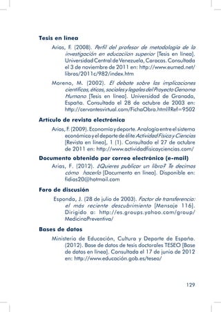 129
Tesis en línea
Arias, F. (2008). Perfil del profesor de metodología de la
investigación en educaciíon superior [Tesis en línea].
UniversidadCentraldeVenezuela,Caracas.Consultada
el 3 de noviembre de 2011 en: http://www.eumed.net/
libros/2011c/982/index.htm
Moreno, M. (2002). El debate sobre las implicaciones
científicas,éticas,socialesylegalesdelProyectoGenoma
Humano [Tesis en línea]. Universidad de Granada,
España. Consultada el 28 de octubre de 2003 en:
http://cervantesvirtual.com/FichaObra.html?Ref=9502
Artículo de revista electrónica
Arias, F
. (2009).Economíaydeporte.Analogíaentreelsistema
económicoyeldeportedeéliteActividadFísicayCiencias
[Revista en línea], 1 (1). Consultado el 27 de octubre
de 2011 en: http://www.actividadfisicayciencias.com/
Documento obtenido por correo electrónico (e-mail)
Arias, F. (2012). ¿Quieres publicar un libro? Te decimos
cómo hacerlo [Documento en línea]. Disponible en:
fidias20@hotmail.com
Foro de discusión
Esponda, J. (28 de julio de 2003). Factor de transferencia:
el más reciente descubrimiento [Mensaje 116].
Dirigido a: http://es.groups.yahoo.com/group/
MedicinaPreventiva/
Bases de datos
Ministerio de Educación, Cultura y Deporte de España.
(2012). Base de datos de tesis doctorales TESEO [Base
de datos en línea]. Consultada el 17 de junio de 2012
en: http://www.educación.gob.es/teseo/
 