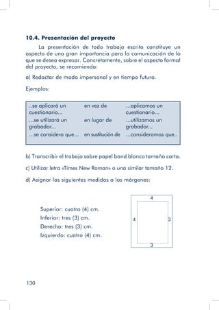 130
10.4. Presentación del proyecto
La presentación de todo trabajo escrito constituye un
aspecto de una gran importancia para la comunicación de lo
que se desea expresar. Concretamente, sobre el aspecto formal
del proyecto, se recomienda:
a) Redactar de modo impersonal y en tiempo futuro.
Ejemplos:
..se aplicará un
cuestionario...
en vez de ...aplicamos un
cuestionario...
...se utilizará un
grabador...
en lugar de ...utilizamos un
grabador...
...se considera que... en sustitución de ...consideramos que..
b) Transcribir el trabajo sobre papel bond blanco tamaño carta.
c) Utilizar letra «Times New Roman» o una similar tamaño 12.
d) Asignar las siguientes medidas a los márgenes:
Superior: cuatro (4) cm.
Inferior: tres (3) cm.
Derecho: tres (3) cm.
Izquierdo: cuatro (4) cm.
3
4
4
3
 