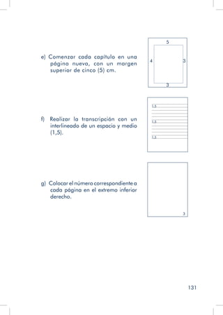 131
e) Comenzar cada capítulo en una
página nueva, con un margen
superior de cinco (5) cm.
3
4
5
3
f)   Realizar la transcripción con un
interlineado de un espacio y medio
(1,5).
1,5
1,5
1,5
g)  Colocar el número correspondiente a
cada página en el extremo inferior
derecho.
3
 