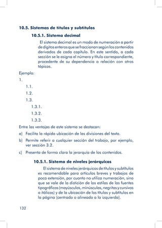 132
10.5. Sistemas de títulos y subtítulos
10.5.1. Sistema decimal
El sistema decimal es un modo de numeración a partir
dedígitosenterosquesefraccionansegúnloscontenidos
derivados de cada capítulo. En este sentido, a cada
sección se le asigna el número y título correspondiente,
procedente de su dependencia o relación con otros
tópicos.
Ejemplo:
1.
	 1.1.
	 1.2.
	 1.3.
		 1.3.1.
		 1.3.2.
		 1.3.3.
Entre las ventajas de este sistema se destacan:
a)	 Facilita la rápida ubicación de las divisiones del texto.
b)	 Permite referir a cualquier sección del trabajo, por ejemplo,
ver sección 3.2.
c)	 Presenta de forma clara la jerarquía de los contenidos.
	 10.5.1. Sistema de niveles jerárquicos
		 El sistema de niveles jerárquicos de títulos y subtítulos
es recomendable para artículos breves y trabajos de
poca extensión, por cuanto no utiliza numeración, sino
que se vale de la distición de los estilos de las fuentes
tipográficas(mayúsculas,minúsculas,negritasycursivas
o itálicas) y de la ubicación de los títulos y subtítulos en
la página (centrado o alineado a la izquierda).
 