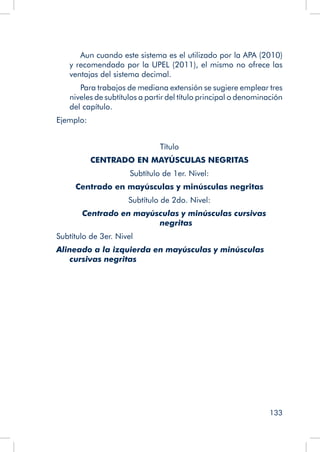 133
		 Aun cuando este sistema es el utilizado por la APA (2010)
y recomendado por la UPEL (2011), el mismo no ofrece las
ventajas del sistema decimal.
		 Para trabajos de mediana extensión se sugiere emplear tres
niveles de subtítulos a partir del título principal o denominación
del capítulo.
Ejemplo:
Título
CENTRADO EN MAYÚSCULAS NEGRITAS
Subtítulo de 1er. Nivel:
Centrado en mayúsculas y minúsculas negritas
Subtítulo de 2do. Nivel:
Centrado en mayúsculas y minúsculas cursivas
negritas
Subtítulo de 3er. Nivel
Alineado a la izquierda en mayúsculas y minúsculas
cursivas negritas
 