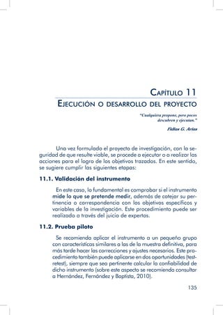 135
Capítulo 11
Ejecución o desarrollo del proyecto
“Cualquiera propone, pero pocos
descubren y ejecutan.”
Fidias G. Arias
	 Una vez formulado el proyecto de investigación, con la se-
guridad de que resulte viable, se procede a ejecutar o a realizar las
acciones para el logro de los objetivos trazados. En este sentido,
se sugiere cumplir las siguientes etapas:
11.1. Validación del instrumento
	 En este caso, lo fundamental es comprobar si el instrumento
mide lo que se pretende medir, además de cotejar su per-
tinencia o correspondencia con los objetivos específicos y
variables de la investigación. Este procedimiento puede ser
realizado a través del juicio de expertos.
11.2. Prueba piloto
	 Se recomienda aplicar el instrumento a un pequeño grupo
con características similares a las de la muestra definitiva, para
más tarde hacer las correcciones y ajustes necesarios. Este pro-
cedimiento también puede aplicarse en dos oportunidades (test-
retest), siempre que sea pertinente calcular la confiabilidad de
dicho instrumento (sobre este aspecto se recomienda consultar
a Hernández, Fernández y Baptista, 2010).
 