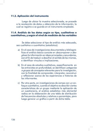 136
11.3. Aplicación del instrumento
Luego de ubicar la muestra seleccionada, se procede
a la recolección de datos u obtención de la información, la
cual se registra o se guarda en el instrumento empleado.
11.4. Análisis de los datos según su tipo, cualitativos o
cuantitativos, y según el nivel de medición de las variables
Se debe seleccionar el tipo de análisis más adecuado,
sea cualitativo o cuantitativo (estadístico):
a)	 En el caso de investigaciones documentales y bibliográ-
ficas el análisis básico consiste en descomponer o des-
glosar la información en ideas principales y secundarias,
con el fin de traducir o descifrar el sentido de las mismas,
e identificar vínculos e implicaciones.
b)	 En el caso de estudios cualitativos, específicamente en
las entrevistas en profundidad, se identifican categorías
o grupos de conceptos relevantes para la investigación,
con la finalidad de comprender, interpretar, reconstruir
y reflexionar acerca de las experiencias e historias de
los informantes.
c)	 Por otra parte, en investigaciones de campo con un en-
foque cuantitativo, cuando el objetivo es describir ciertas
características de un grupo mediante la aplicación de
un cuestionario, el análisis estadístico más elemental
radica en la elaboración de una tabla de distribución
de frecuencias absolutas y relativas o porcentajes, para
luego generar un gráfico a partir de dicha tabla.
 