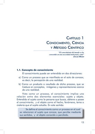 13
1.1. Concepto de conocimiento
El conocimiento puede ser entendido en dos direcciones:
a)  Como un proceso que se manifiesta en el acto de conocer,
es decir, la percepción de una realidad.
b)  Como un producto o resultado de dicho proceso, que se
traduce en conceptos, imágenes y representaciones acerca
de una realidad.
Visto como un proceso, el conocimiento implica una
relación entre dos elementos esenciales: sujeto y objeto.
Entendido el sujeto como la persona que busca, obtiene o posee
el conocimiento; y el objeto como el hecho, fenómeno, tema o
materia que el sujeto estudia. En este sentido:
Se define el conocimiento como un proceso en el cual
se relacionan el sujeto que conoce, que percibe mediante
sus sentidos, y el objeto conocido o percibido.
Capítulo 1
Conocimiento, Ciencia
y Método Científico
“El conocimiento del mundo se ha
convertido en una necesidad intelectual y vital”
Edgar Morin
 