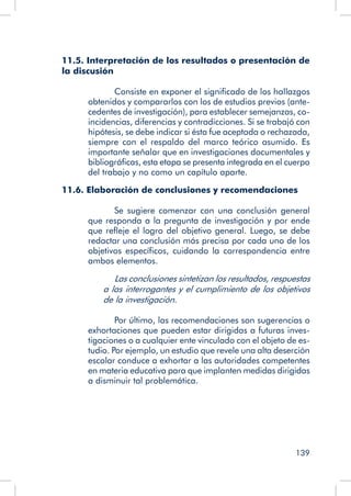 139
11.5. Interpretación de los resultados o presentación de
la discusión
	 Consiste en exponer el significado de los hallazgos
obtenidos y compararlos con los de estudios previos (ante-
cedentes de investigación), para establecer semejanzas, co-
incidencias, diferencias y contradicciones. Si se trabajó con
hipótesis, se debe indicar si ésta fue aceptada o rechazada,
siempre con el respaldo del marco teórico asumido. Es
importante señalar que en investigaciones documentales y
bibliográficas, esta etapa se presenta integrada en el cuerpo
del trabajo y no como un capítulo aparte.
11.6. Elaboración de conclusiones y recomendaciones
	 Se sugiere comenzar con una conclusión general
que responda a la pregunta de investigación y por ende
que refleje el logro del objetivo general. Luego, se debe
redactar una conclusión más precisa por cada uno de los
objetivos específicos, cuidando la correspondencia entre
ambos elementos.
	 Las conclusiones sintetizan los resultados, respuestas
a las interrogantes y el cumplimiento de los objetivos
de la investigación.
	 Por último, las recomendaciones son sugerencias o
exhortaciones que pueden estar dirigidas a futuras inves-
tigaciones o a cualquier ente vinculado con el objeto de es-
tudio. Por ejemplo, un estudio que revele una alta deserción
escolar conduce a exhortar a las autoridades competentes
en materia educativa para que implanten medidas dirigidas
a disminuir tal problemática.
 