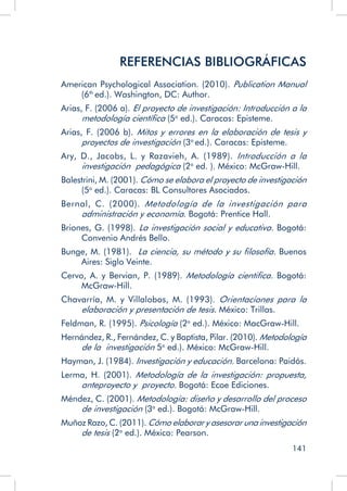 141
REFERENCIAS BIBLIOGRÁFICAS
American Psychological Association. (2010). Publication Manual
(6th
ed.). Washington, DC: Author.
Arias, F. (2006 a). El proyecto de investigación: Introducción a la
metodología científica (5a
ed.). Caracas: Episteme.
Arias, F. (2006 b). Mitos y errores en la elaboración de tesis y
proyectos de investigación (3a
ed.). Caracas: Episteme.
Ary, D., Jacobs, L. y Razavieh, A. (1989). Introducción a la
investigación pedagógica (2a
ed. ). México: McGraw-Hill.
Balestrini, M. (2001). Cómo se elabora el proyecto de investigación
(5a
ed.). Caracas: BL Consultores Asociados.
Bernal, C. (2000). Metodología de la investigación para
administración y economía. Bogotá: Prentice Hall.
Briones, G. (1998). La investigación social y educativa. Bogotá:
Convenio Andrés Bello.
Bunge, M. (1981). La ciencia, su método y su filosofía. Buenos
Aires: Siglo Veinte.
Cervo, A. y Bervian, P. (1989). Metodología cientifica. Bogotá:
McGraw-Hill.
Chavarría, M. y Villalobos, M. (1993). Orientaciones para la
elaboración y presentación de tesis. México: Trillas.
Feldman, R. (1995). Psicología (2a
ed.). México: MacGraw-Hill.
Hernández, R., Fernández, C. y Baptista, Pilar. (2010). Metodología
de la investigación 5a
ed.). México: McGraw-Hill.
Hayman, J. (1984). Investigación y educación. Barcelona: Paidós.
Lerma, H. (2001). Metodología de la investigación: propuesta,
anteproyecto y proyecto. Bogotá: Ecoe Ediciones.
Méndez, C. (2001). Metodología: diseño y desarrollo del proceso
de investigación (3a
ed.). Bogotá: McGraw-Hill.
Muñoz Razo, C. (2011). Cómo elaborar y asesorar una investigación
de tesis (2a
ed.). México: Pearson.
 