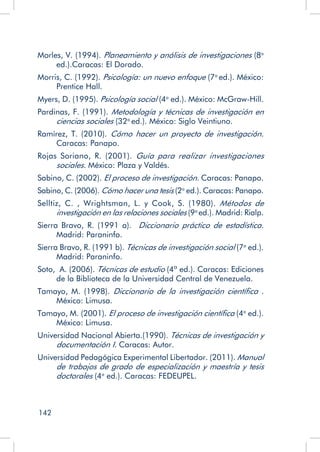 142
Morles, V. (1994). Planeamiento y análisis de investigaciones (8a
ed.).Caracas: El Dorado.
Morris, C. (1992). Psicología: un nuevo enfoque (7a
ed.). México:
Prentice Hall.
Myers, D. (1995). Psicología social (4a
ed.). México: McGraw-Hill.
Pardinas, F. (1991). Metodología y técnicas de investigación en
ciencias sociales (32a
ed.). México: Siglo Veintiuno.
Ramírez, T. (2010). Cómo hacer un proyecto de investigación.
Caracas: Panapo.
Rojas Soriano, R. (2001). Guía para realizar investigaciones
sociales. México: Plaza y Valdés.
Sabino, C. (2002). El proceso de investigación. Caracas: Panapo.
Sabino, C. (2006). Cómo hacer una tesis (2a
ed.). Caracas: Panapo.
Selltiz, C. , Wrightsman, L. y Cook, S. (1980). Métodos de
investigación en las relaciones sociales (9a
ed.). Madrid: Rialp.
Sierra Bravo, R. (1991 a). Diccionario práctico de estadística.
Madrid: Paraninfo.
Sierra Bravo, R. (1991 b). Técnicas de investigación social (7a
ed.).
Madrid: Paraninfo.
Soto, A. (2006). Técnicas de estudio (4ª ed.). Caracas: Ediciones
de la Biblioteca de la Universidad Central de Venezuela.
Tamayo, M. (1998). Diccionario de la investigación científica .
México: Limusa.
Tamayo, M. (2001). El proceso de investigación científica (4a
ed.).
México: Limusa.
Universidad Nacional Abierta.(1990). Técnicas de investigación y
documentación I. Caracas: Autor.
Universidad Pedagógica Experimental Libertador. (2011). Manual
de trabajos de grado de especialización y maestría y tesis
doctorales (4a
ed.). Caracas: FEDEUPEL.
 
