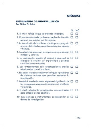 143
APÉNDICE
INSTRUMENTO DE AUTOEVALUACIÓN
Por Fidias G. Arias
SI NO
1. El título: refleja lo que se pretende investigar.
2. El planteamiento del problema: explica la situación
general que origina la interrogante.
3. La formulación del problema: constituye una pregunta
precisa, delimitada en cuanto a población, espacio
y tiempo.
4. Los objetivos: expresan los aspectos que se desean
indagar y conocer.
5. La justificación: explica el porqué y para qué se
realizará el estudio, su importancia y posibles
contribuciones o aportes.
6. Los antecedentes: son investigaciones previas
relacionadas con el problema.
7. Las bases teóricas: constituyen enfoques y posiciones
de distintos autores que permiten sustentar la
investigación.
8. La definición de términos: expresa el significado de
los conceptos o vocablos inmersos en el problema
y objetivos.
9. El nivel y diseño de investigación: son pertinentes
para el logro de los objetivos.
10. Las técnicas e instrumentos: corresponden al
diseño de investigación.
 