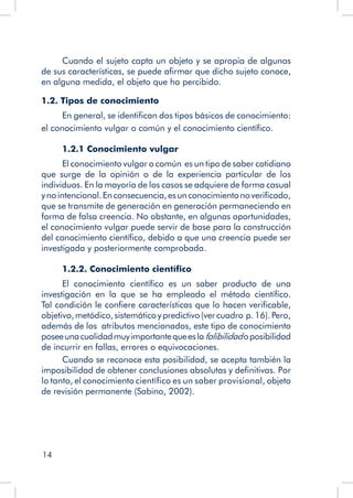 14
Cuando el sujeto capta un objeto y se apropia de algunas
de sus características, se puede afirmar que dicho sujeto conoce,
en alguna medida, el objeto que ha percibido.
1.2. Tipos de conocimiento
En general, se identifican dos tipos básicos de conocimiento:
el conocimiento vulgar o común y el conocimiento científico.
1.2.1 Conocimiento vulgar
El conocimiento vulgar o común es un tipo de saber cotidiano
que surge de la opinión o de la experiencia particular de los
individuos. En la mayoría de los casos se adquiere de forma casual
ynointencional.Enconsecuencia,esunconocimientonoverificado,
que se transmite de generación en generación permaneciendo en
forma de falsa creencia. No obstante, en algunas oportunidades,
el conocimiento vulgar puede servir de base para la construcción
del conocimiento científico, debido a que una creencia puede ser
investigada y posteriormente comprobada.
1.2.2. Conocimiento científico
El conocimiento científico es un saber producto de una
investigación en la que se ha empleado el método científico.
Tal condición le confiere características que lo hacen verificable,
objetivo,metódico,sistemáticoypredictivo(vercuadro p.16).Pero,
además de los atributos mencionados, este tipo de conocimiento
poseeunacualidadmuyimportantequeeslafalibilidadoposibilidad
de incurrir en fallas, errores o equivocaciones.
Cuando se reconoce esta posibilidad, se acepta también la
imposibilidad de obtener conclusiones absolutas y definitivas. Por
lo tanto, el conocimiento científico es un saber provisional, objeto
de revisión permanente (Sabino, 2002).
	
 